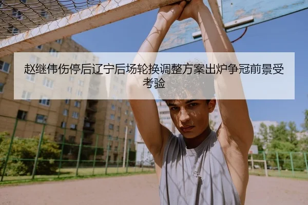 赵继伟伤停后辽宁后场轮换调整方案出炉争冠前景受考验
