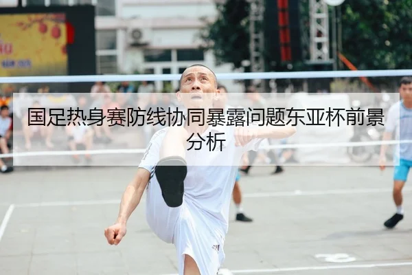 国足热身赛防线协同暴露问题东亚杯前景分析