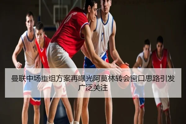 曼联中场重组方案再曝光阿莫林转会窗口思路引发广泛关注