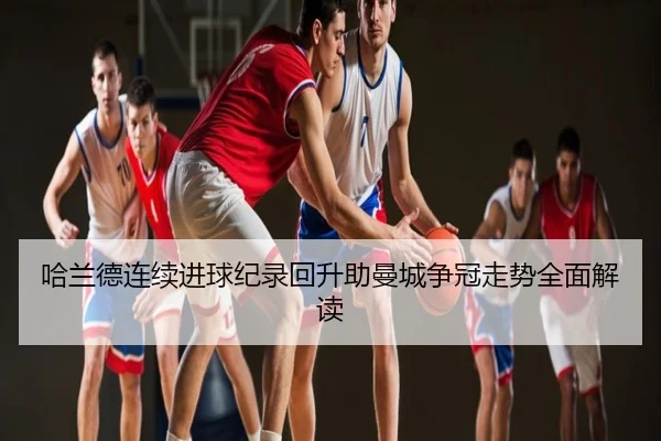 哈兰德连续进球纪录回升助曼城争冠走势全面解读