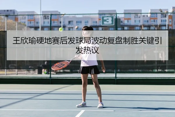 王欣瑜硬地赛后发球局波动复盘制胜关键引发热议