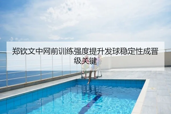 郑钦文中网前训练强度提升发球稳定性成晋级关键