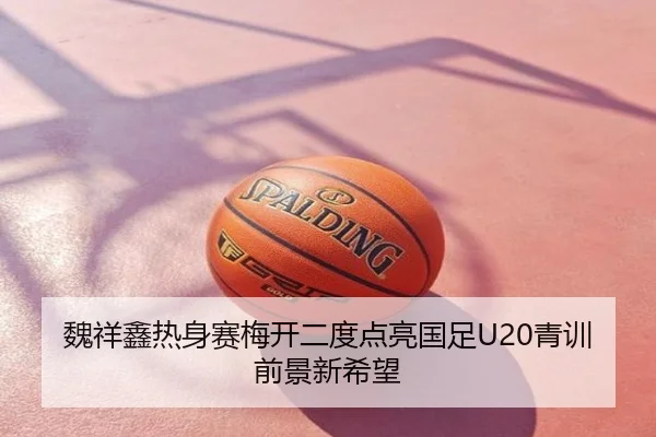 魏祥鑫热身赛梅开二度点亮国足U20青训前景新希望